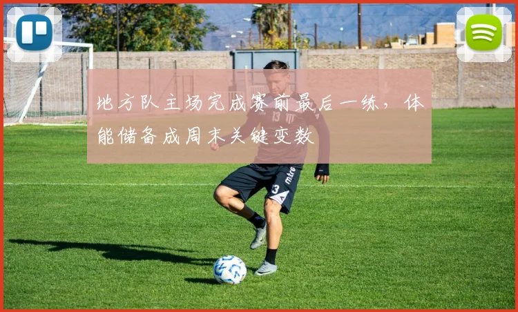 地方队主场完成赛前最后一练,体能储备成周末关键变数