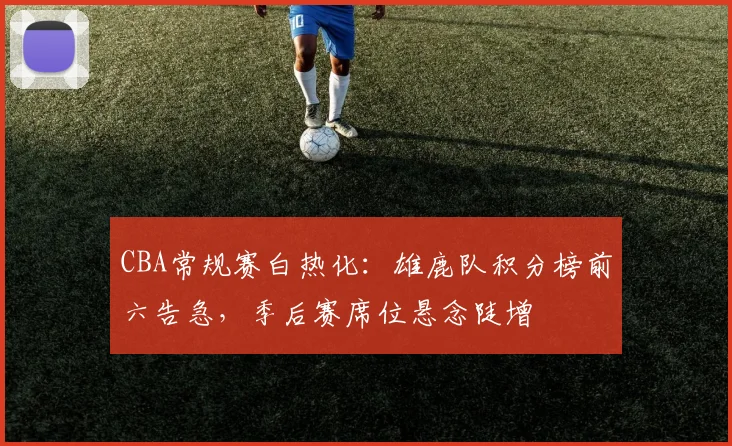 CBA常规赛白热化:雄鹿队积分榜前六告急,季后赛席位悬念陡增