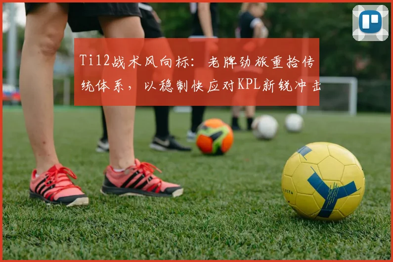 Ti12战术风向标:老牌劲旅重拾传统体系,以稳制快应对KPL新锐冲击