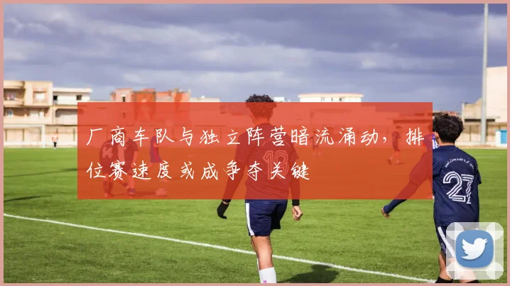 厂商车队与独立阵营暗流涌动,排位赛速度或成争夺关键